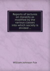 Reports of lectures on morality as modified by the various classes into which society is divided ...