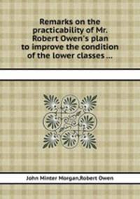 Remarks on the practicability of Mr. Robert Owen`s plan to improve the condition of the lower classes ...