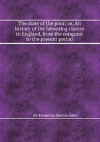 The state of the poor; or, An history of the labouring classes in England, from the conquest to the present period