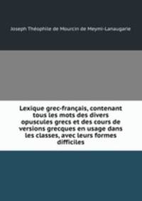 Lexique grec-franais, contenant tous les mots des divers opuscules grecs et des cours de versions grecques en usage dans les classes, avec leurs formes difficiles