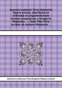 Joannis Ludovici Vivis Valentini Opera omnia, distributa et ordinata in argumentorum classes praecipuas a Gregorio Majansio ... ; item Vita Vivis scripta ab eodem Majansio ...