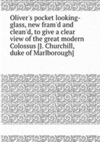 Oliver`s pocket looking-glass, new fram`d and clean`d, to give a clear view of the great modern Colossus [J. Churchill, duke of Marlborough].