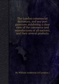 The London commercial dictionary, and sea-port gazetteer, exhibiting a clear view of the commerce and manufactures of all nations; and their several products
