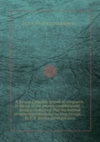 A Roman Catholick system of allegiance, in favour of the present establishment. ... Being a clear proof, that the method of requiring submission to King George, ... By P. R. Doctor utriusque juris