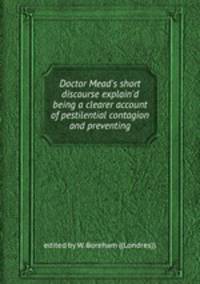 Doctor Mead`s short discourse explain`d being a clearer account of pestilential contagion and preventing