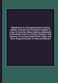 Obedience to civil government clearly stated: wherein the Christian religion is rescu`d from the false notions pretended to be drawn from it; and Mr. Hoadly`s new scheme, in his last book Of the origin and form of government; is fully considered