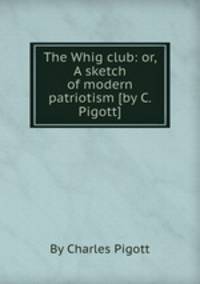 The Whig club: or, A sketch of modern patriotism [by C. Pigott].
