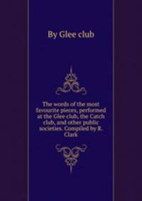 The words of the most favourite pieces, performed at the Glee club, the Catch club, and other public societies. Compiled by R. Clark
