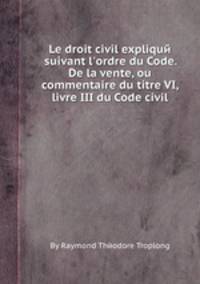 Le droit civil expliquй suivant l`ordre du Code. De la vente, ou commentaire du titre VI, livre III du Code civil