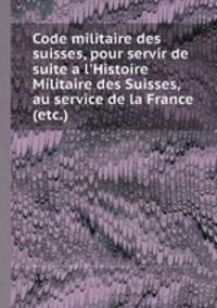 Code militaire des suisses, pour servir de suite a l`Histoire Militaire des Suisses, au service de la France (etc.)