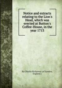 Notice and extracts relating to the Lion`s Head, which was erected at Button`s Coffee-House, in the year 1713