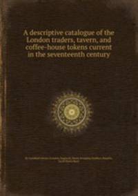 A descriptive catalogue of the London traders, tavern, and coffee-house tokens current in the seventeenth century