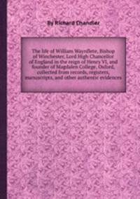 The life of William Waynflete, Bishop of Winchester, Lord High Chancellor of England in the reign of Henry VI, and founder of Magdalen College, Oxford, collected from records, registers, manuscripts, and other authentic evidences