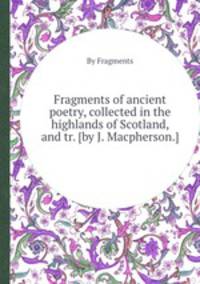 Fragments of ancient poetry, collected in the highlands of Scotland, and tr. [by J. Macpherson.].