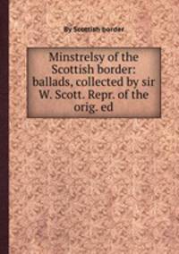 Minstrelsy of the Scottish border: ballads, collected by sir W. Scott. Repr. of the orig. ed