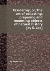 Taxidermy; or, The art of collecting, preparing and mounting objects of natural history [by S. Lee].