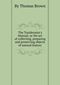 The Taxidermist`s Manual; or the art of collecting, preparing and preserving objects of natural history