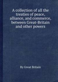 A collection of all the treaties of peace, alliance, and commerce, between Great-Britain and other powers