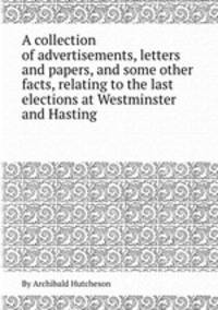 A collection of advertisements, letters and papers, and some other facts, relating to the last elections at Westminster and Hasting