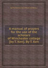 A manual of prayers for the use of the scholars of Winchester college [by T. Ken]. By T. Ken