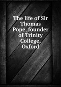 The life of Sir Thomas Pope, founder of Trinity College, Oxford