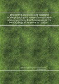 Descriptive and illustrated catalogue of the physiological series of comparative anatomy contained in the museum of the Royal College of Surgeons in London ...