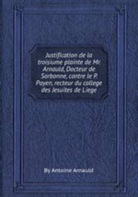Justification de la troisiиme plainte de Mr. Arnauld, Docteur de Sorbonne, contre le P. Payen, recteur du college des Jesuites de Liege