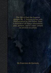 The life of Paul the Spanish sharper, Bk. 2. Fortune in her wits. Proclamation by Old Father Time. A treatise of all things whatsoever; past, present, and to come. Letters on several occasions