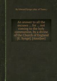 An answer to all the excuses ... for ... not coming to the holy communion, by a divine of the Church of England [E. Synge]. [Another]