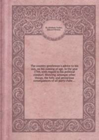 The country gentleman`s advice to his son, on his coming of age, in the year 17bb, with regard to his political conduct. Showing, amongst other things, the folly and pernicious consequences of all party clubs ...