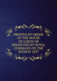 PRINTED BY ORDER OF THE HOUSE OF LORDS OR PRESENTED BY ROYAL COMMAND ON THE SESSION 1837