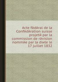 Acte fйdйral de la Confйdйration suisse projetй par la commission de rйvision nommйe par la diиte le 17 juillet 1832