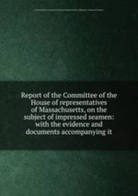 Report of the Committee of the House of representatives of Massachusetts, on the subject of impressed seamen: with the evidence and documents accompanying it