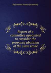Report of a committee appointed to consider the proposed abolition of the slave trade