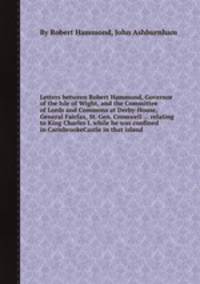 Letters between Robert Hammond, Governor of the Isle of Wight, and the Committee of Lords and Commons at Derby-House, General Fairfax, St. Gen. Cromwell ... relating to King Charles I. while he was confined in CarisbrookeCastle in that island