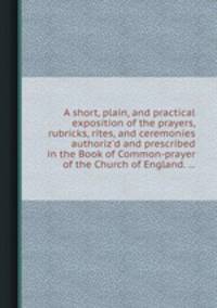 A short, plain, and practical exposition of the prayers, rubricks, rites, and ceremonies authoriz`d and prescribed in the Book of Common-prayer of the Church of England. ...