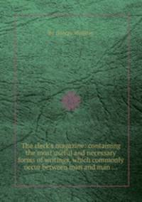 The clerk`s magazine: containing the most useful and necessary forms of writings, which commonly occur between man and man ...