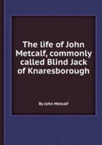 The life of John Metcalf, commonly called Blind Jack of Knaresborough