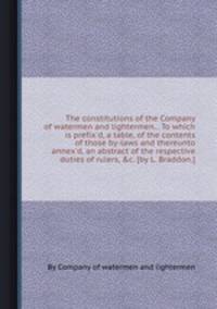 The constitutions of the Company of watermen and lightermen... To which is prefix`d, a table, of the contents of those by-laws and thereunto annex`d, an abstract of the respective duties of rulers, &c. [by L. Braddon.].