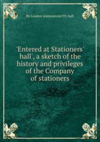 `Entered at Stationers` hall`, a sketch of the history and privileges of the Company of stationers