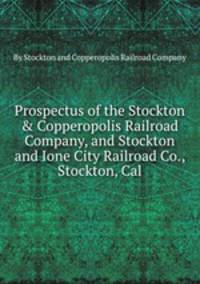 Prospectus of the Stockton & Copperopolis Railroad Company, and Stockton and Ione City Railroad Co., Stockton, Cal