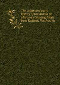 The origin and early history of the Russia or Muscovy company, taken from Kakluyt, Purchas,etc