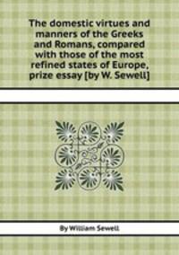 The domestic virtues and manners of the Greeks and Romans, compared with those of the most refined states of Europe, prize essay [by W. Sewell].