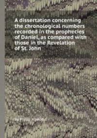 A dissertation concerning the chronological numbers recorded in the prophecies of Daniel, as compared with those in the Revelation of St. John