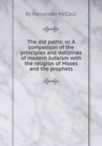 The old paths; or, A comparison of the principles and doctrines of modern Judaism with the religion of Moses and the prophets