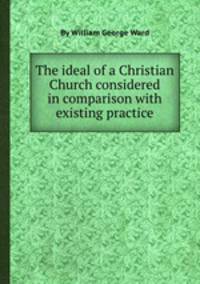 The ideal of a Christian Church considered in comparison with existing practice