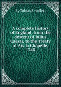 A complete history of England, from the descent of Julius Caesar, to the Treaty of Aix la Chapelle, 1748