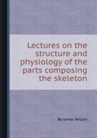 Lectures on the structure and physiology of the parts composing the skeleton