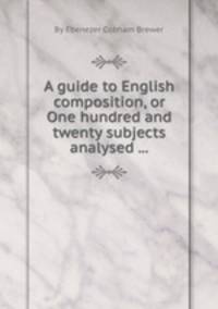 A guide to English composition, or One hundred and twenty subjects analysed ...