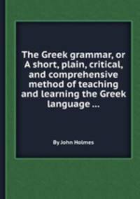 The Greek grammar, or A short, plain, critical, and comprehensive method of teaching and learning the Greek language ...